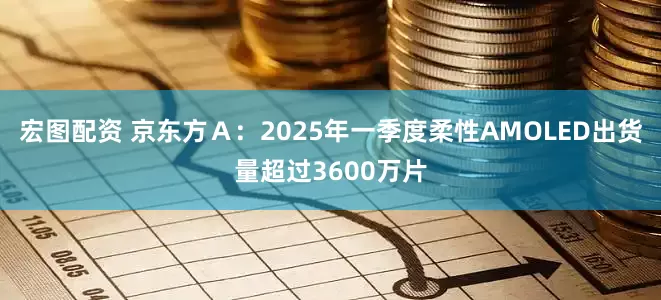宏图配资 京东方Ａ：2025年一季度柔性AMOLED出货量超过3600万片