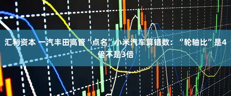 汇利资本 一汽丰田高管“点名”小米汽车算错数：“轮轴比”是4倍不是3倍