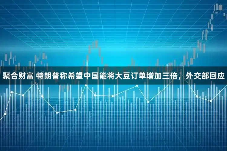 聚合财富 特朗普称希望中国能将大豆订单增加三倍，外交部回应