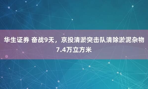 华生证券 奋战9天，京投清淤突击队清除淤泥杂物7.4万立方米