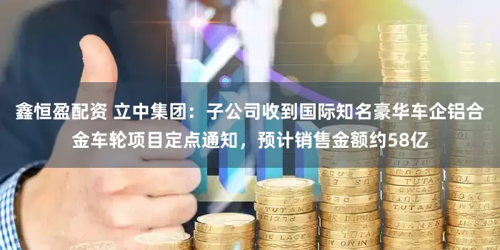 鑫恒盈配资 立中集团：子公司收到国际知名豪华车企铝合金车轮项目定点通知，预计销售金额约58亿