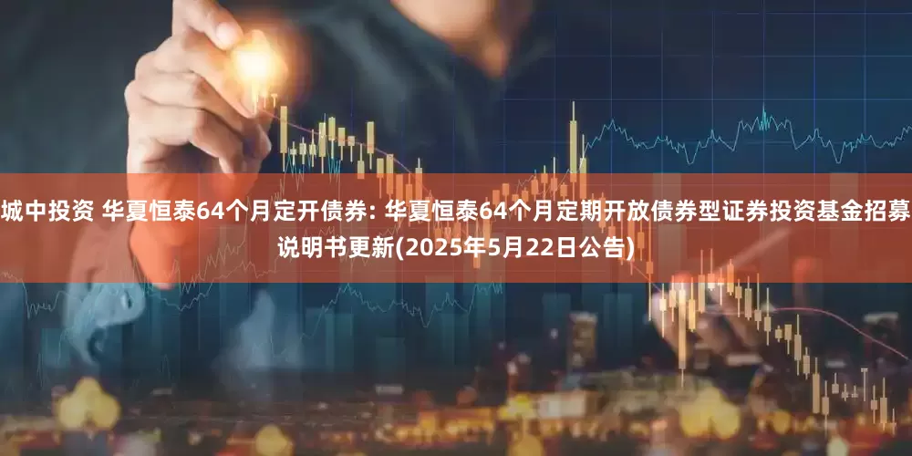 城中投资 华夏恒泰64个月定开债券: 华夏恒泰64个月定期开放债券型证券投资基金招募说明书更新(2025年5月22日公告)