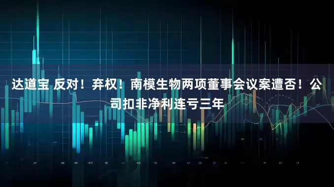 达道宝 反对！弃权！南模生物两项董事会议案遭否！公司扣非净利连亏三年