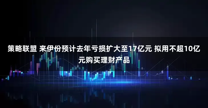 策略联盟 来伊份预计去年亏损扩大至17亿元 拟用不超10亿元购买理财产品