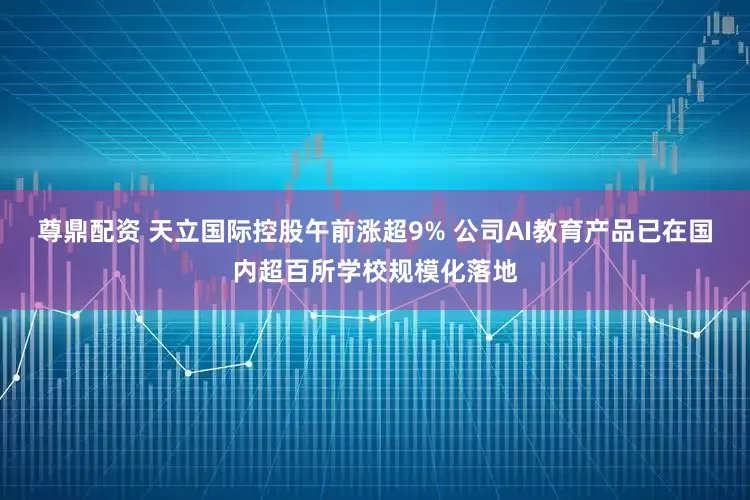 尊鼎配资 天立国际控股午前涨超9% 公司AI教育产品已在国内超百所学校规模化落地