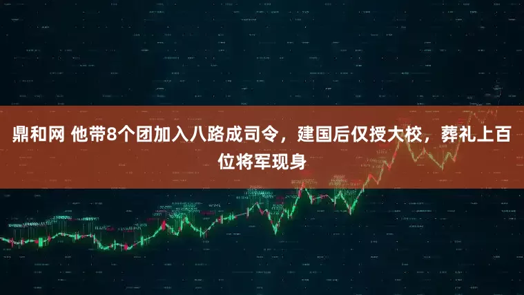 鼎和网 他带8个团加入八路成司令，建国后仅授大校，葬礼上百位将军现身